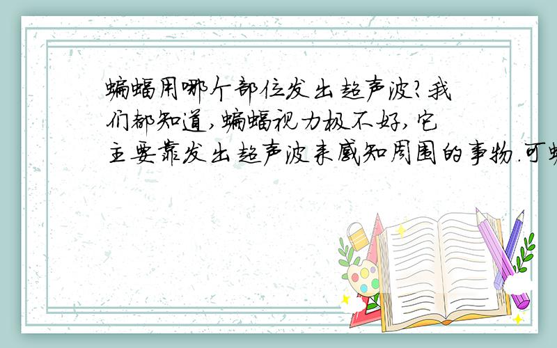 蝙蝠用哪个部位发出超声波?我们都知道,蝙蝠视力极不好,它主要靠发出超声波来感知周围的事物.可蝙蝠究竟用哪个部位发出超声波?