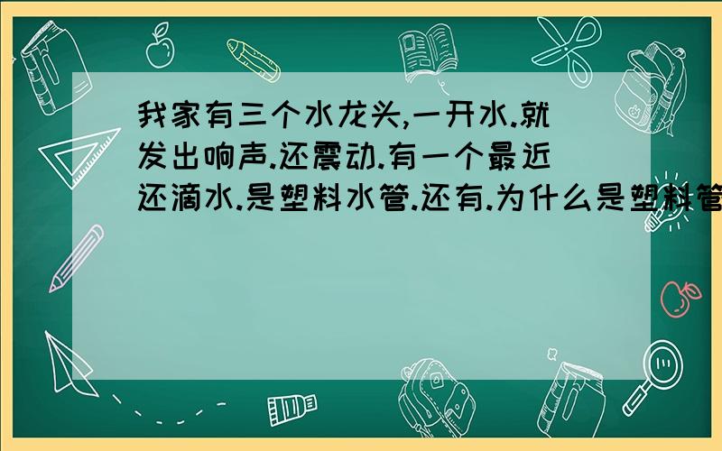 我家有三个水龙头,一开水.就发出响声.还震动.有一个最近还滴水.是塑料水管.还有.为什么是塑料管.但是早上一开就很多淡淡的锈水.要流很多很多水才干净.