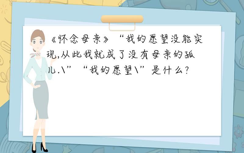 《怀念母亲》“我的愿望没能实现,从此我就成了没有母亲的孤儿.\”“我的愿望\”是什么?