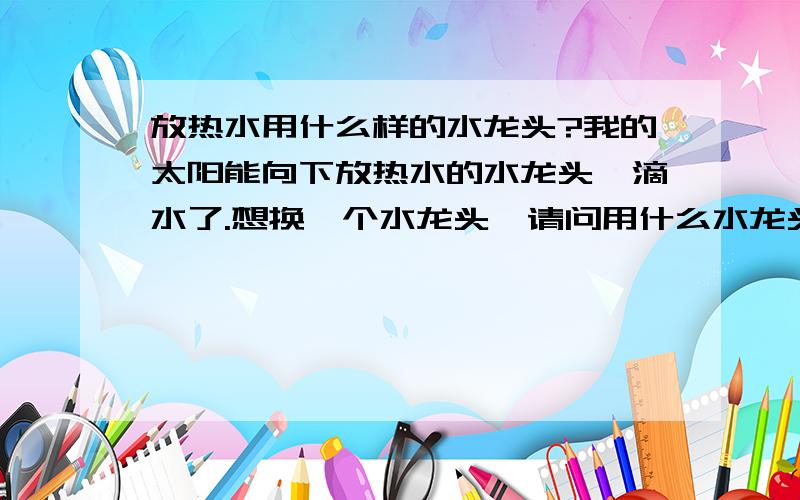 放热水用什么样的水龙头?我的太阳能向下放热水的水龙头,滴水了.想换一个水龙头,请问用什么水龙头好.单冷水龙头,有的是陶瓷芯的,