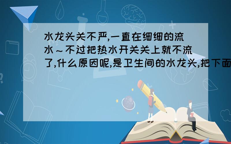 水龙头关不严,一直在细细的流水～不过把热水开关关上就不流了,什么原因呢,是卫生间的水龙头,把下面热水器进水管关了就不流了,所以感觉不是换水龙头的问题.