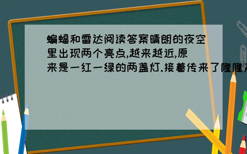 蝙蝠和雷达阅读答案晴朗的夜空里出现两个亮点,越来越近,原来是一红一绿的两盏灯.接着传来了隆隆声,分明是一架飞机在夜航.在黑夜里,飞机为什么能安全地飞行呢?原来是人们从蝙蝠身上得