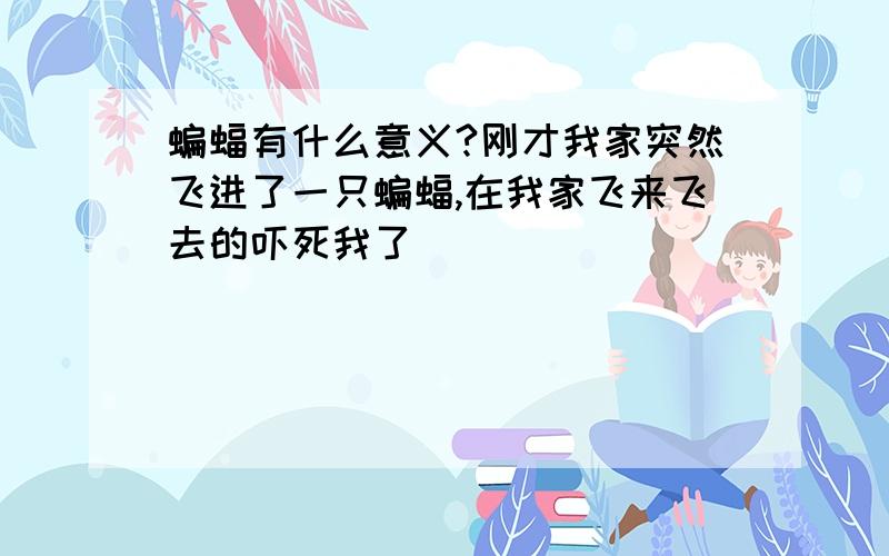 蝙蝠有什么意义?刚才我家突然飞进了一只蝙蝠,在我家飞来飞去的吓死我了．．