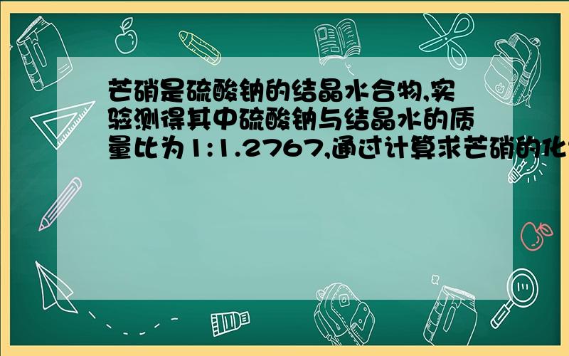 芒硝是硫酸钠的结晶水合物,实验测得其中硫酸钠与结晶水的质量比为1:1.2767,通过计算求芒硝的化%D芒硝是硫酸钠的结晶水合物,实验测得其中硫酸钠与结晶水的质量比为1:1.2767,通过计算求芒硝