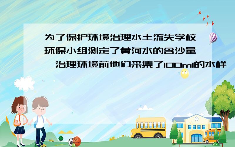 为了保护环境治理水土流失学校环保小组测定了黄河水的含沙量,治理环境前他们采集了100ml的水样,测得其质