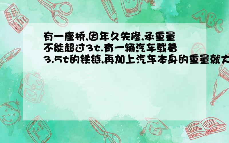 有一座桥,因年久失修,承重量不能超过3t.有一辆汽车载着3.5t的铁链,再加上汽车本身的重量就大大超过了3（回答得简练）