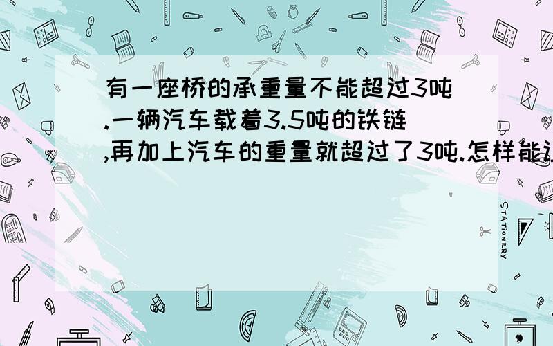 有一座桥的承重量不能超过3吨.一辆汽车载着3.5吨的铁链,再加上汽车的重量就超过了3吨.怎样能让这辆车安全的过桥?急,