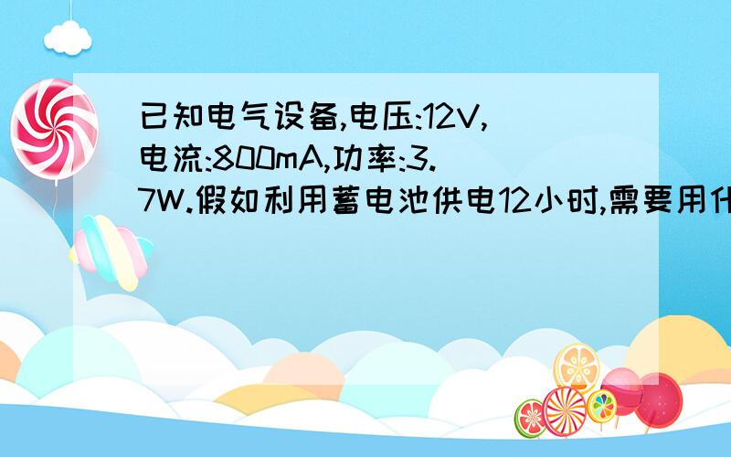 已知电气设备,电压:12V,电流:800mA,功率:3.7W.假如利用蓄电池供电12小时,需要用什么规格的.已知电气设备,电压:12V,电流:800mA,功率:3.7W.假如利用蓄电池供电24小时,需要用什么规格的.