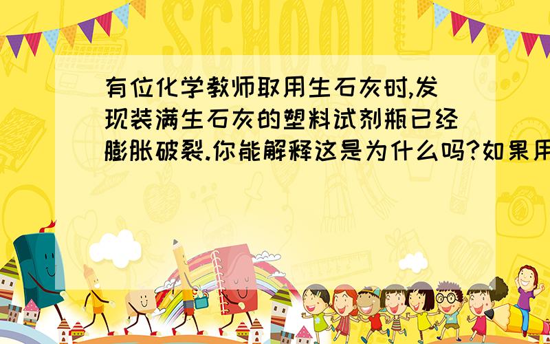 有位化学教师取用生石灰时,发现装满生石灰的塑料试剂瓶已经膨胀破裂.你能解释这是为什么吗?如果用其中的生石灰做与水反应的实验,会感觉到明显的放热现象吗?