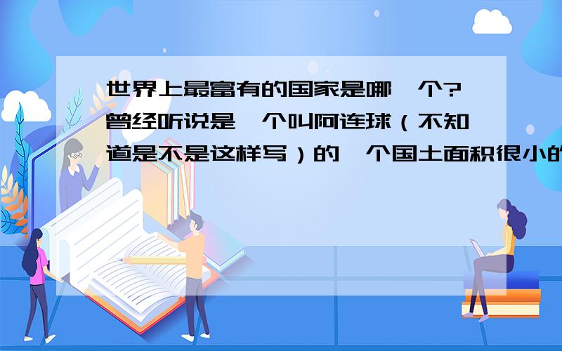 世界上最富有的国家是哪一个?曾经听说是一个叫阿连球（不知道是不是这样写）的一个国土面积很小的国家!但那个国家很富有,连保姆都有自己的轿车!