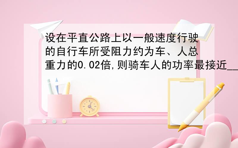 设在平直公路上以一般速度行驶的自行车所受阻力约为车、人总重力的0.02倍,则骑车人的功率最接近_______