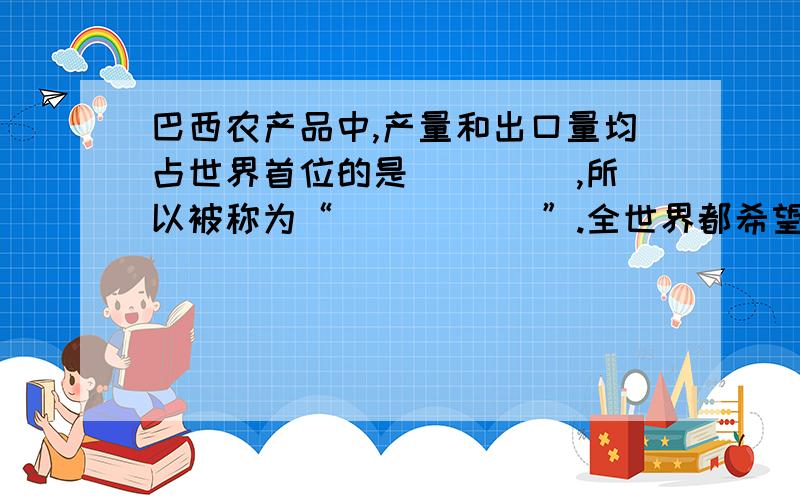 巴西农产品中,产量和出口量均占世界首位的是____ ,所以被称为“_____ ”.全世界都希望巴西人民保护好的是 .巴西人口城市集中分布在 ； 巴西城市人口占总人口数的 .巴西最大的城市和工业