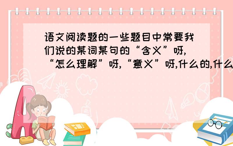 语文阅读题的一些题目中常要我们说的某词某句的“含义”呀,“怎么理解”呀,“意义”呀,什么的,什么意我自认为语文基础还可以,组织答案能力不差,但就是不知道这些“含义”呀什么的,究