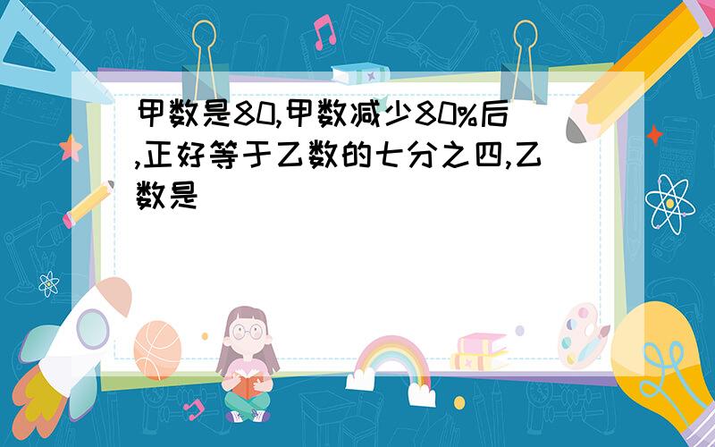 甲数是80,甲数减少80%后,正好等于乙数的七分之四,乙数是（）