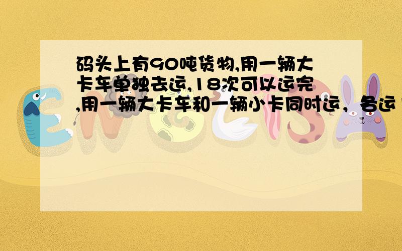 码头上有90吨货物,用一辆大卡车单独去运,18次可以运完,用一辆大卡车和一辆小卡同时运，各运10次可以运完，小卡车每次运多少吨