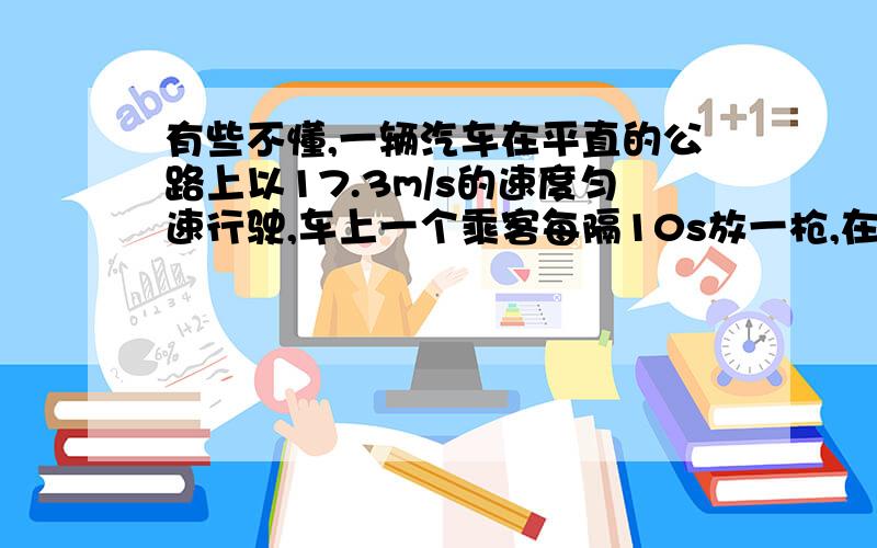 有些不懂,一辆汽车在平直的公路上以17.3m/s的速度匀速行驶,车上一个乘客每隔10s放一枪,在车前面某处一个静止的观察者每隔9.5s听到一次枪声,由此可以推算出:此时声音的传播速度是多少米每