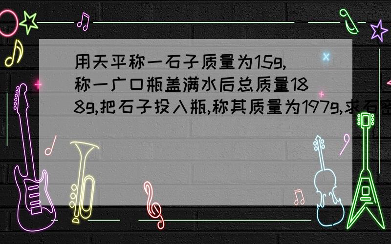 用天平称一石子质量为15g,称一广口瓶盖满水后总质量188g,把石子投入瓶,称其质量为197g,求石密度(初三知识)