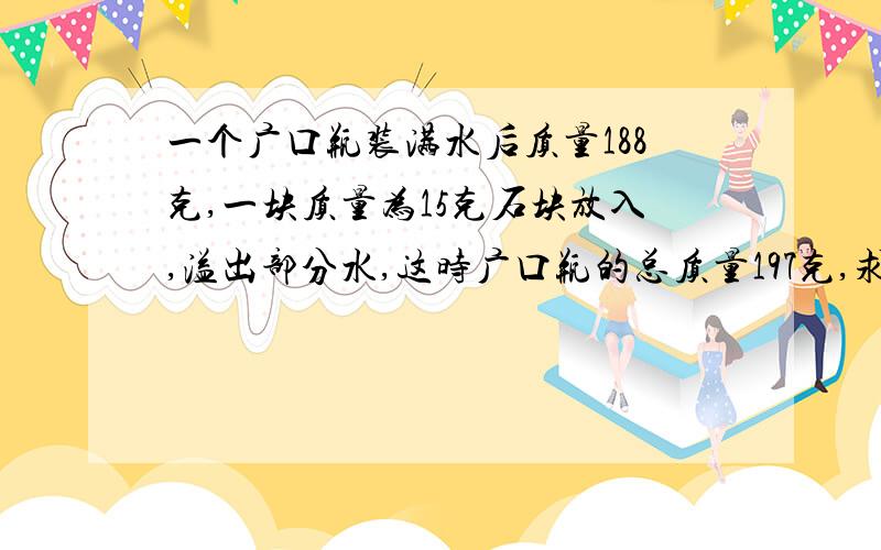 一个广口瓶装满水后质量188克,一块质量为15克石块放入,溢出部分水,这时广口瓶的总质量197克,求石块密