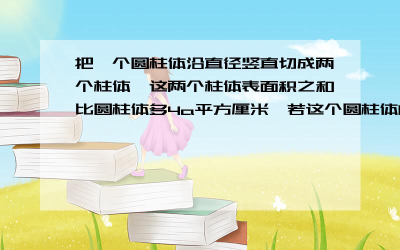 把一个圆柱体沿直径竖直切成两个柱体,这两个柱体表面积之和比圆柱体多4a平方厘米,若这个圆柱体的底面周长2b厘米,则圆柱体体积是多少