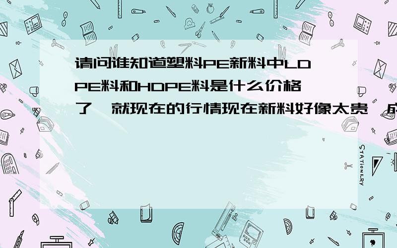 请问谁知道塑料PE新料中LDPE料和HDPE料是什么价格了,就现在的行情现在新料好像太贵,成本太高,再生颗粒可以和新料混合一起注塑吗,有谁知道现在新料的价格,不要发网站来,