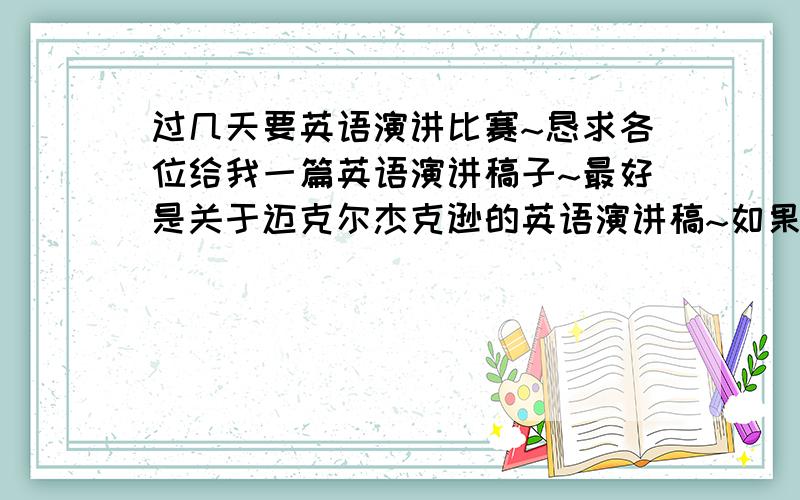 过几天要英语演讲比赛~恳求各位给我一篇英语演讲稿子~最好是关于迈克尔杰克逊的英语演讲稿~如果没有也可以另外的~但不要太长,