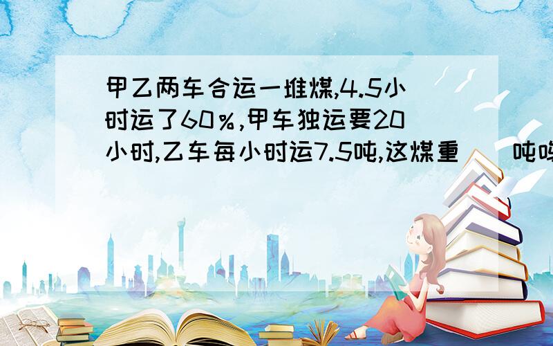 甲乙两车合运一堆煤,4.5小时运了60％,甲车独运要20小时,乙车每小时运7.5吨,这煤重()吨呜呜呜,烦死了,端午节也在写作业,好多应用题不会,请帮我算出答案，如果可以能详列更好。如果不行，