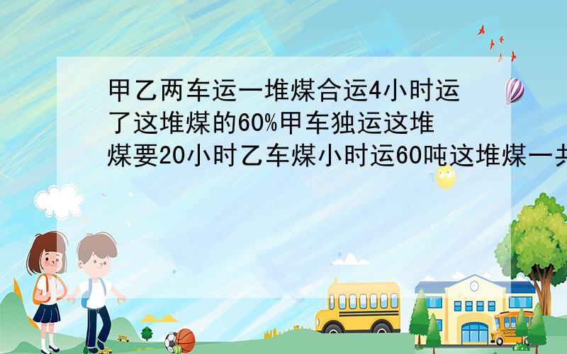 甲乙两车运一堆煤合运4小时运了这堆煤的60%甲车独运这堆煤要20小时乙车煤小时运60吨这堆煤一共多少吨?