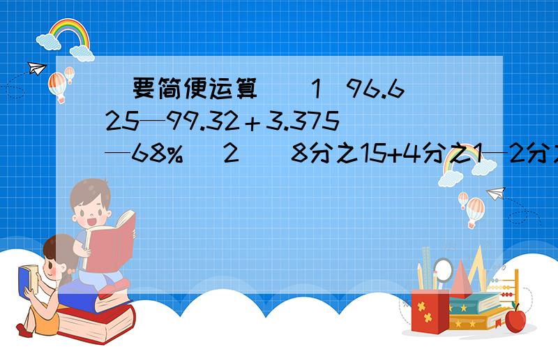 （要简便运算）（1）96.625—99.32＋3.375—68% （2）（8分之15+4分之1—2分之1）÷8分之1×29分之4（3）101×100分之99 (4)(7.8+7.8+7.8+7.8)×25% （5）6分之7—（40%+5分之3）×6分之5 (6)98×101—98 （7）59×99 （