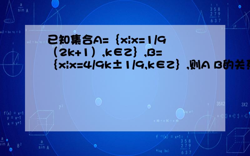 已知集合A=｛x|x=1/9（2k+1）,k∈Z｝,B=｛x|x=4/9k±1/9,k∈Z｝,则A B的关系RT