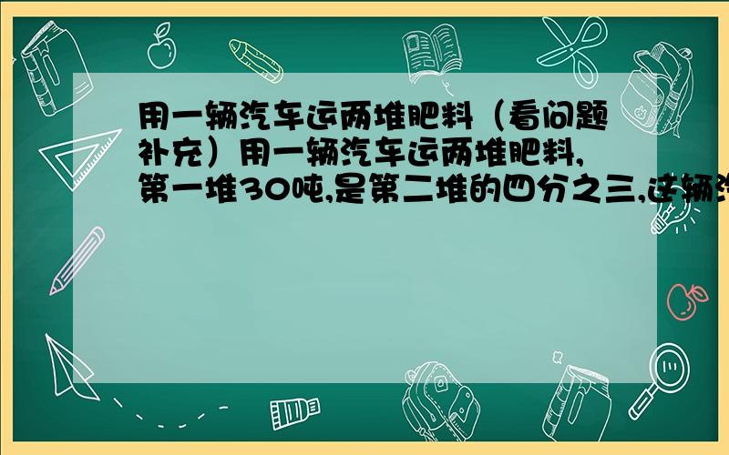 用一辆汽车运两堆肥料（看问题补充）用一辆汽车运两堆肥料,第一堆30吨,是第二堆的四分之三,这辆汽车上午运8次,下午比上午少运2次,正好运完,平均每次运多少吨?