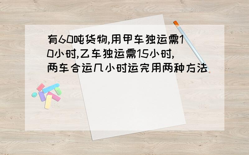 有60吨货物,用甲车独运需10小时,乙车独运需15小时,两车合运几小时运完用两种方法