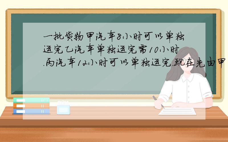 一批货物甲汽车8小时可以单独运完乙汽车单独运完需10小时.丙汽车12小时可以单独运完.现在先由甲车独运2小快.