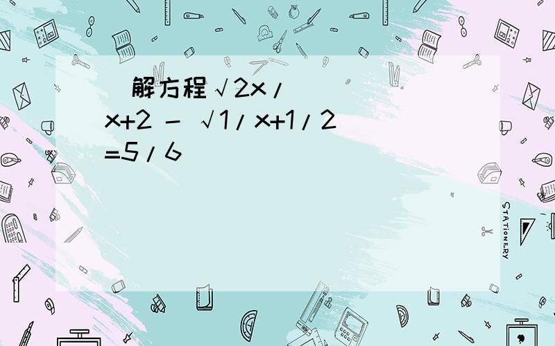   解方程√2x/x+2 - √1/x+1/2=5/6