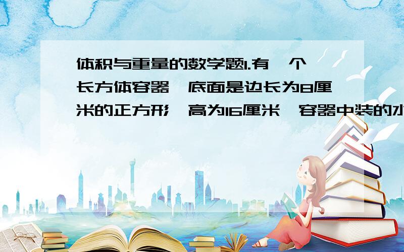 体积与重量的数学题1.有一个长方体容器,底面是边长为8厘米的正方形,高为16厘米,容器中装的水距杯口还有2厘米,把一个每立方厘米重8克的铁块放入容器中,有部分水溢出,当把铁块取出后,水