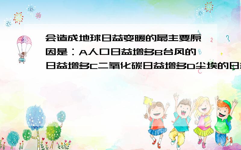 会造成地球日益变暖的最主要原因是：A人口日益增多B台风的日益增多C二氧化碳日益增多D尘埃的日益增多