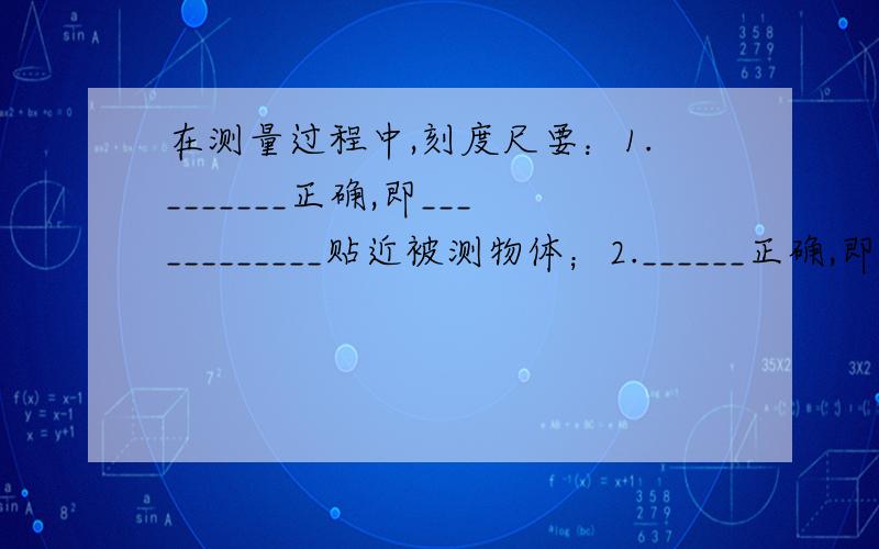 在测量过程中,刻度尺要：1._______正确,即____________贴近被测物体；2.______正确,即视线应跟刻度尺______；3._______正确,即读数时既要读出准确值,还要读出估计值；4._______正确,及记录测量结果时,