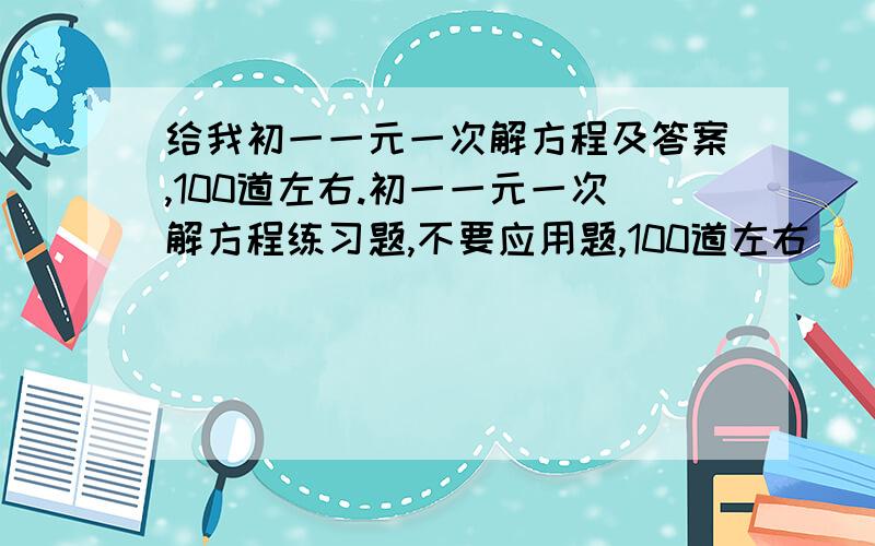 给我初一一元一次解方程及答案,100道左右.初一一元一次解方程练习题,不要应用题,100道左右