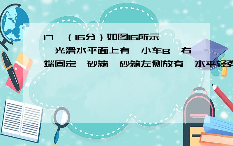 17、（16分）如图16所示,光滑水平面上有一小车B,右端固定一砂箱,砂箱左侧放有一水平轻弹簧,小车和砂箱的总质量为M,车上放着一物体A,质量也为M,物体A随小车以速度v0 向右匀速运动,物体A与