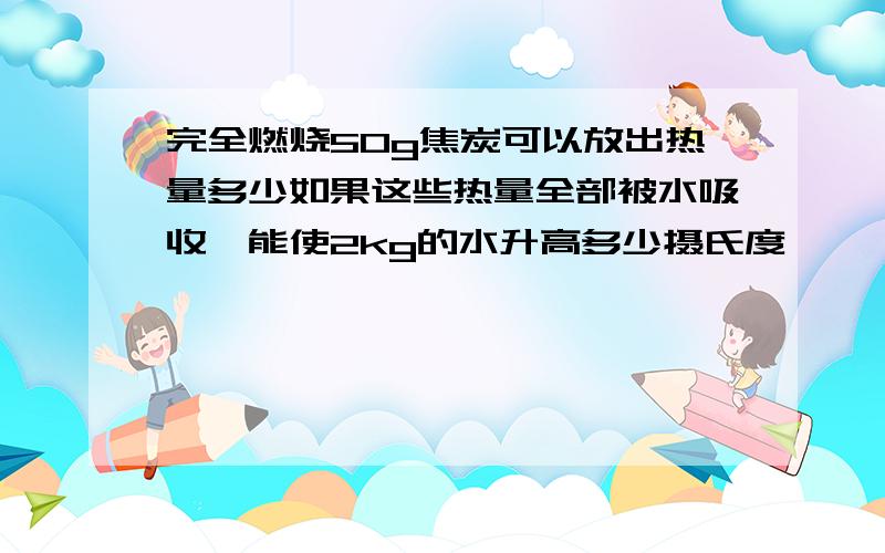 完全燃烧50g焦炭可以放出热量多少如果这些热量全部被水吸收,能使2kg的水升高多少摄氏度