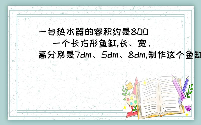 一台热水器的容积约是800（ ）一个长方形鱼缸,长、宽、高分别是7dm、5dm、8dm,制作这个鱼缸至少需要多少平方分米玻璃?（鱼缸的上面没有盖）它最多能装下多少千克水?（玻璃厚度不计,每升