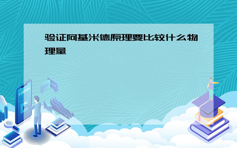 验证阿基米德原理要比较什么物理量