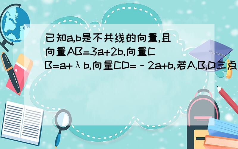 已知a,b是不共线的向量,且向量AB=3a+2b,向量CB=a+λb,向量CD=﹣2a+b,若A,B,D三点共线,试求实数λ的值