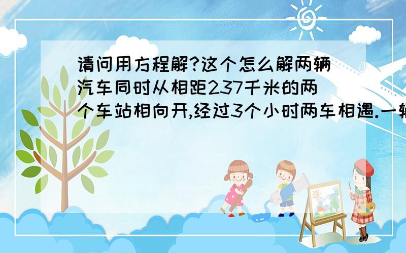 请问用方程解?这个怎么解两辆汽车同时从相距237千米的两个车站相向开,经过3个小时两车相遇.一辆汽车每小时38千米,另一辆汽车每⺗小时行驶多少千米?