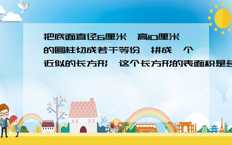 把底面直径6厘米,高10厘米的圆柱切成若干等份,拼成一个近似的长方形,这个长方形的表面积是多少平方厘米