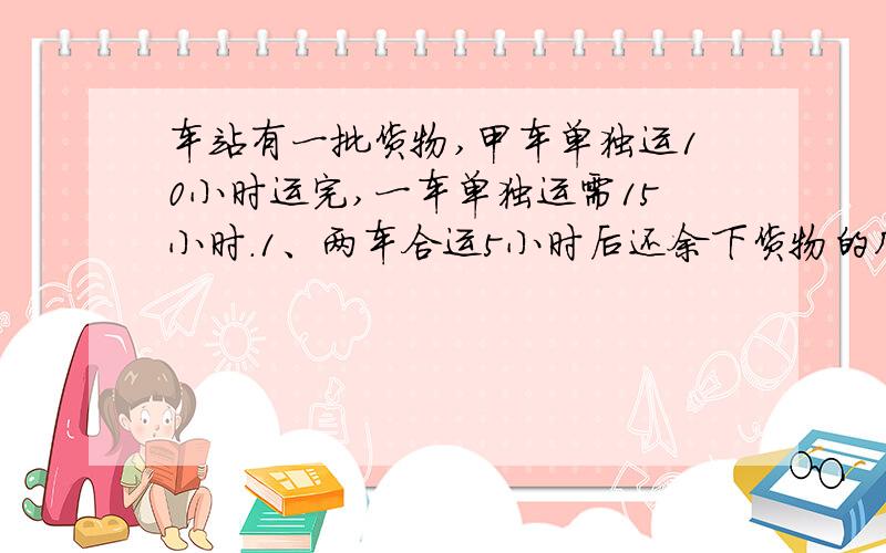 车站有一批货物,甲车单独运10小时运完,一车单独运需15小时.1、两车合运5小时后还余下货物的几分之几没运?2、两车合做几小时后还余下货物的1/5没运?3、因为乙车发生了故障,所以甲车先运