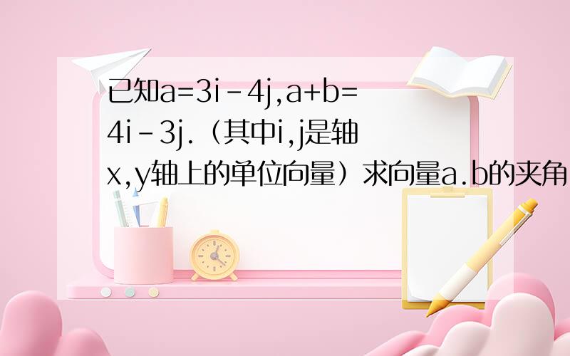 已知a=3i-4j,a+b=4i-3j.（其中i,j是轴x,y轴上的单位向量）求向量a.b的夹角