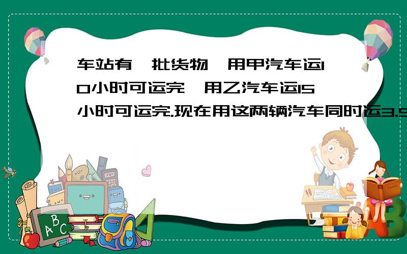 车站有一批货物,用甲汽车运10小时可运完,用乙汽车运15小时可运完.现在用这两辆汽车同时运3.5小时,可运几分之几?