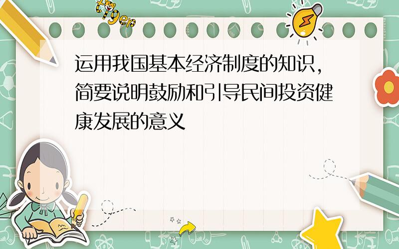 运用我国基本经济制度的知识,简要说明鼓励和引导民间投资健康发展的意义