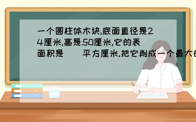 一个圆柱体木块,底面直径是24厘米,高是50厘米,它的表面积是（）平方厘米.把它削成一个最大的 、圆锥,应削去（）立方厘米?需要解题过程. 多谢告知!