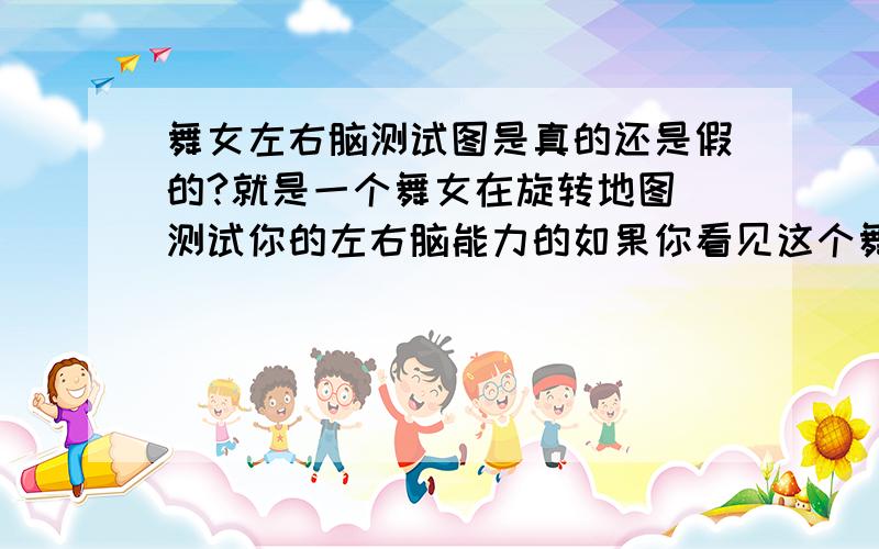 舞女左右脑测试图是真的还是假的?就是一个舞女在旋转地图 测试你的左右脑能力的如果你看见这个舞女是顺时针转,说明你用的是右脑； 如果是逆时针转,说明你用的左脑.